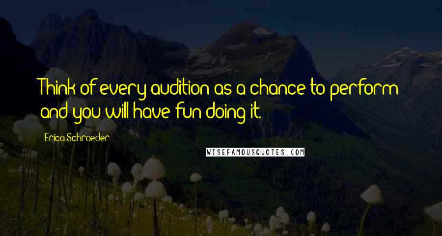 Erica Schroeder Quotes: Think of every audition as a chance to perform and you will have fun doing it.