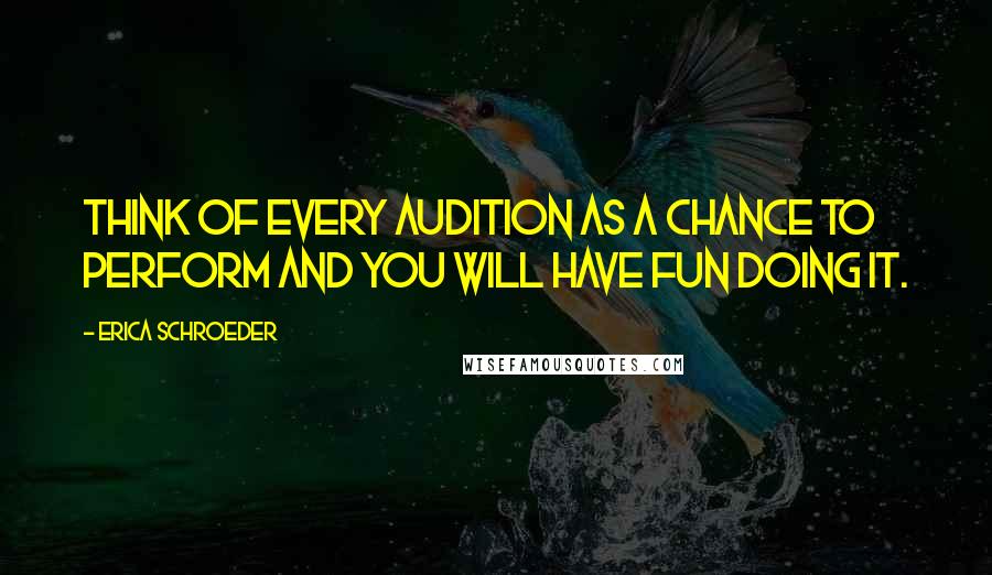Erica Schroeder Quotes: Think of every audition as a chance to perform and you will have fun doing it.