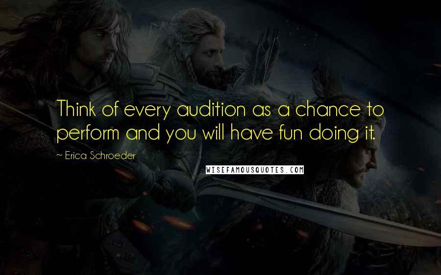 Erica Schroeder Quotes: Think of every audition as a chance to perform and you will have fun doing it.