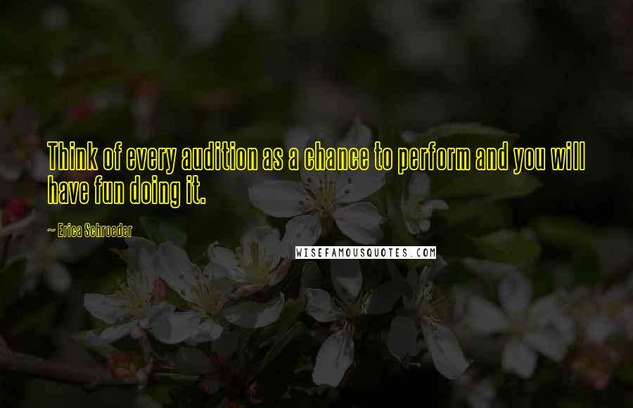 Erica Schroeder Quotes: Think of every audition as a chance to perform and you will have fun doing it.