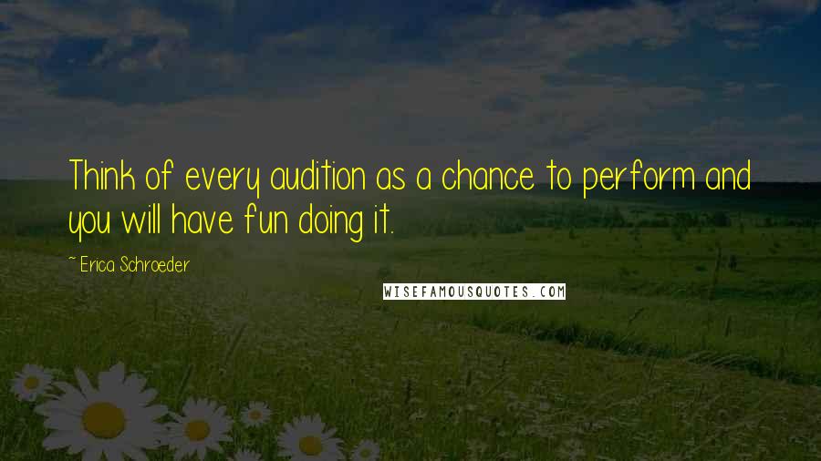 Erica Schroeder Quotes: Think of every audition as a chance to perform and you will have fun doing it.