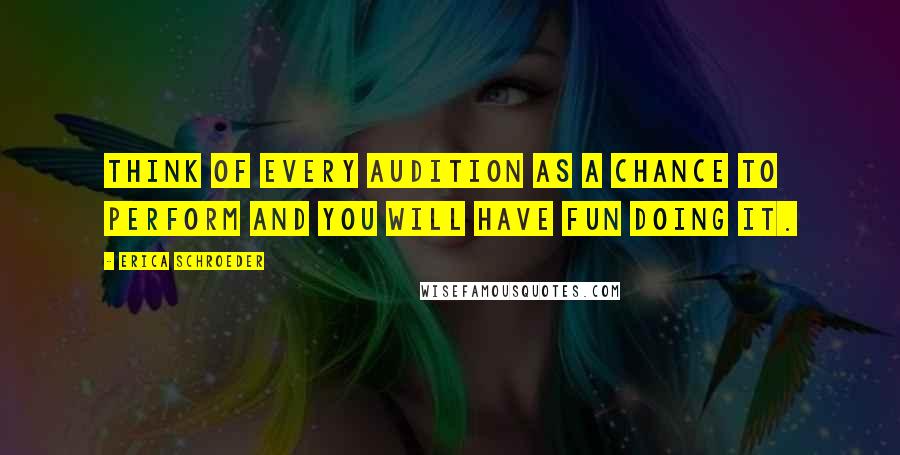 Erica Schroeder Quotes: Think of every audition as a chance to perform and you will have fun doing it.