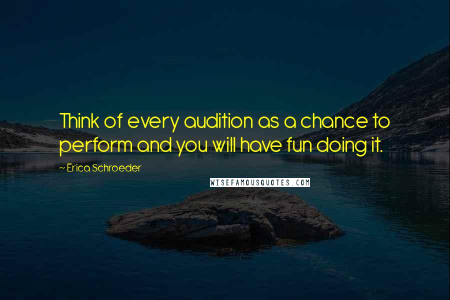 Erica Schroeder Quotes: Think of every audition as a chance to perform and you will have fun doing it.