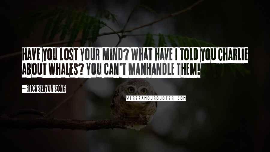 Erica Sehyun Song Quotes: Have you lost your mind? What have I told you Charlie about whales? You can't MANHANDLE THEM!