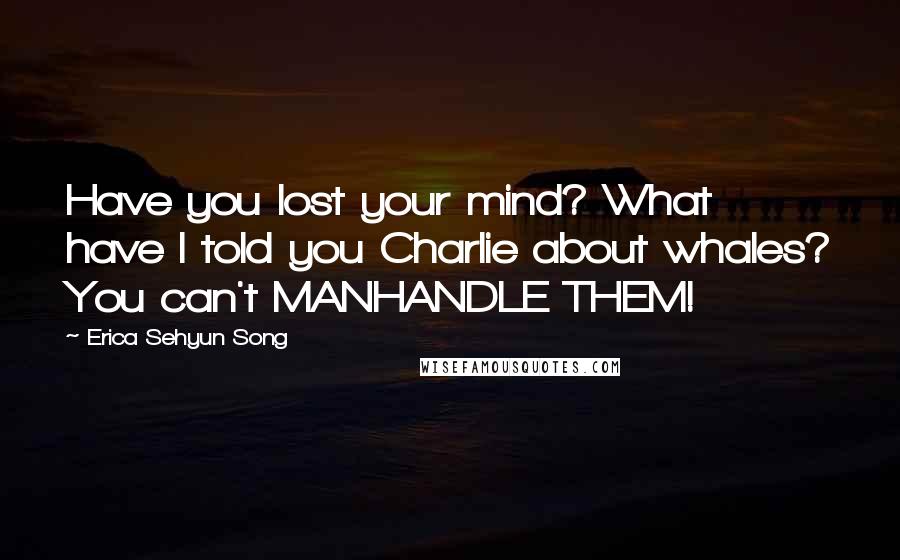 Erica Sehyun Song Quotes: Have you lost your mind? What have I told you Charlie about whales? You can't MANHANDLE THEM!