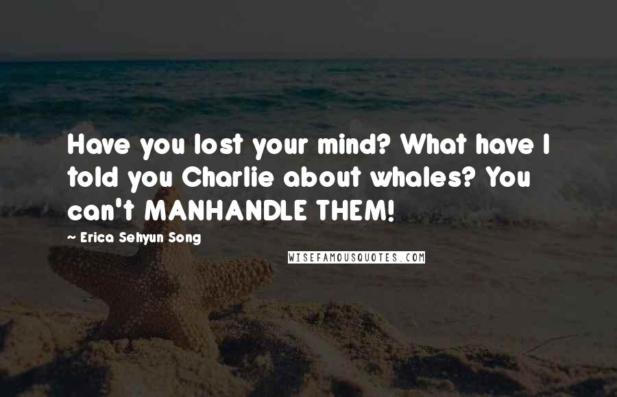 Erica Sehyun Song Quotes: Have you lost your mind? What have I told you Charlie about whales? You can't MANHANDLE THEM!