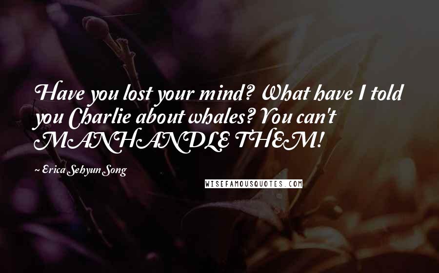 Erica Sehyun Song Quotes: Have you lost your mind? What have I told you Charlie about whales? You can't MANHANDLE THEM!