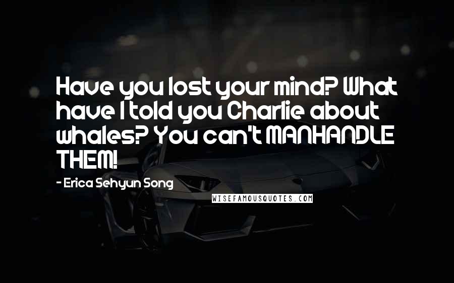 Erica Sehyun Song Quotes: Have you lost your mind? What have I told you Charlie about whales? You can't MANHANDLE THEM!