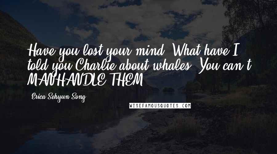 Erica Sehyun Song Quotes: Have you lost your mind? What have I told you Charlie about whales? You can't MANHANDLE THEM!