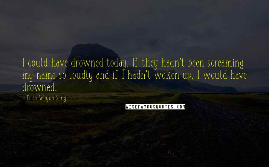 Erica Sehyun Song Quotes: I could have drowned today. If they hadn't been screaming my name so loudly and if I hadn't woken up, I would have drowned.