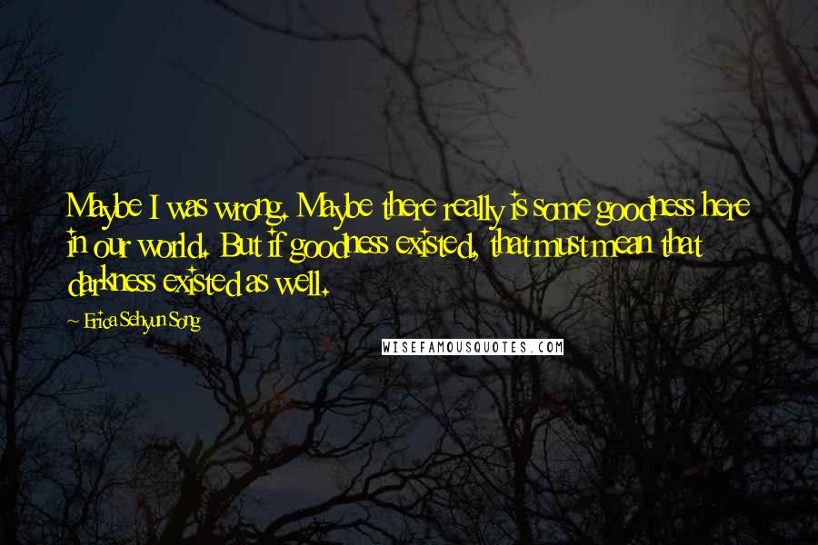 Erica Sehyun Song Quotes: Maybe I was wrong. Maybe there really is some goodness here in our world. But if goodness existed, that must mean that darkness existed as well.