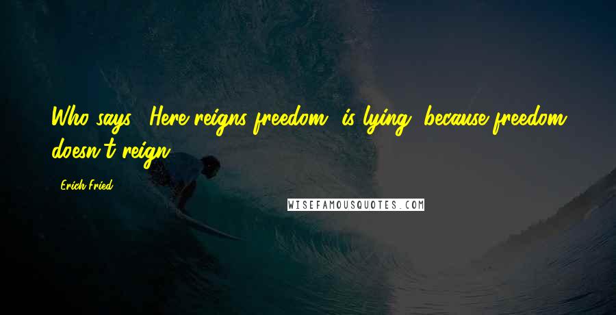 Erich Fried Quotes: Who says: 'Here reigns freedom' is lying, because freedom doesn't reign.