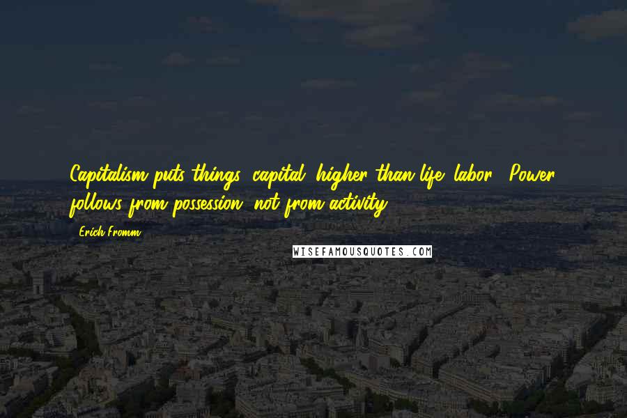 Erich Fromm Quotes: Capitalism puts things (capital) higher than life (labor). Power follows from possession, not from activity.