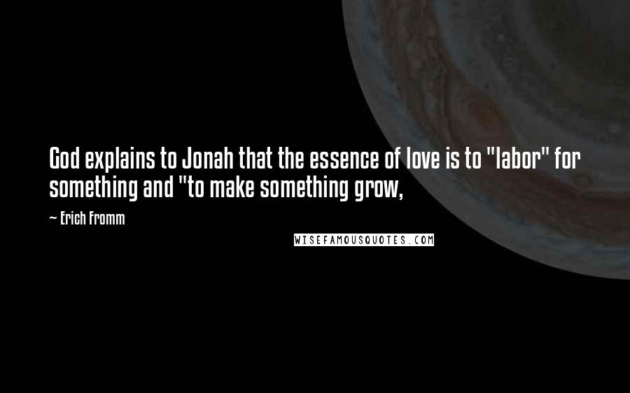 Erich Fromm Quotes: God explains to Jonah that the essence of love is to "labor" for something and "to make something grow,