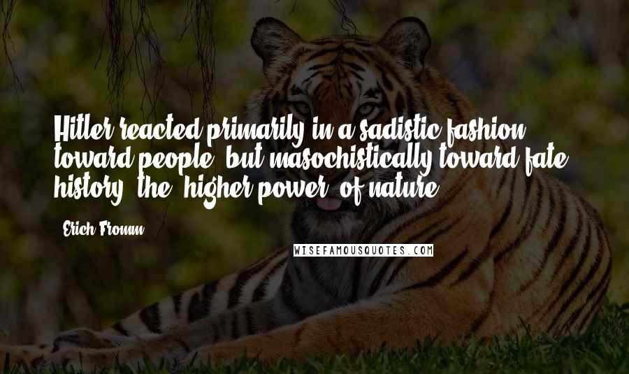 Erich Fromm Quotes: Hitler reacted primarily in a sadistic fashion toward people, but masochistically toward fate, history, the "higher power" of nature.