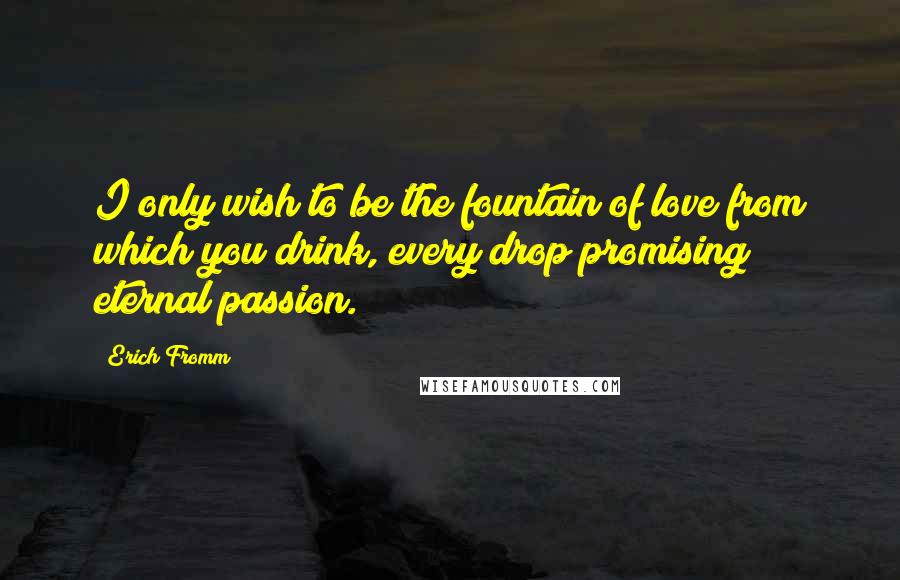 Erich Fromm Quotes: I only wish to be the fountain of love from which you drink, every drop promising eternal passion.