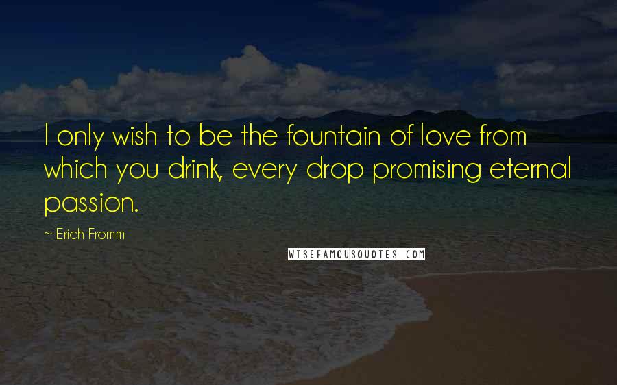 Erich Fromm Quotes: I only wish to be the fountain of love from which you drink, every drop promising eternal passion.
