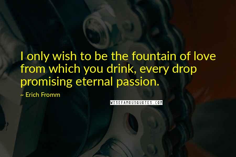 Erich Fromm Quotes: I only wish to be the fountain of love from which you drink, every drop promising eternal passion.