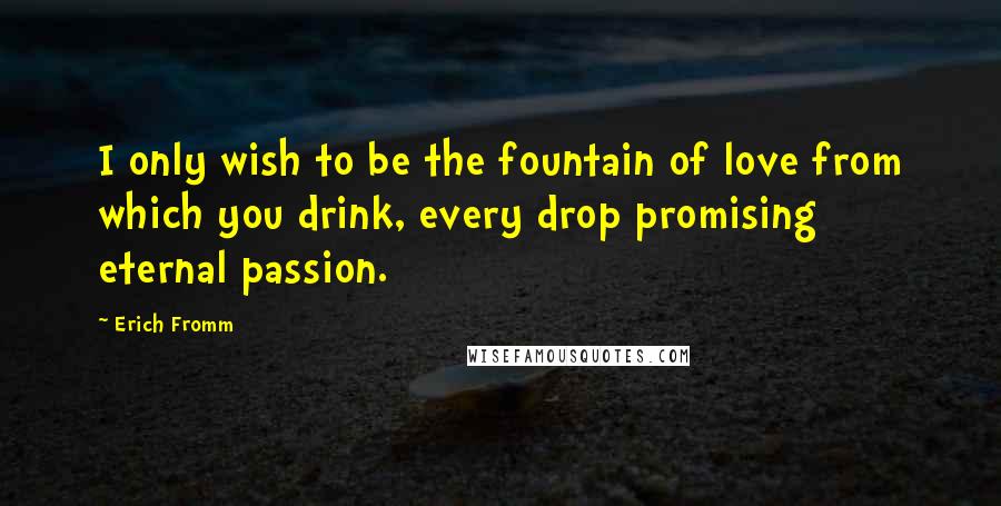 Erich Fromm Quotes: I only wish to be the fountain of love from which you drink, every drop promising eternal passion.