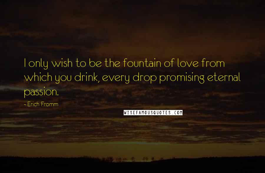 Erich Fromm Quotes: I only wish to be the fountain of love from which you drink, every drop promising eternal passion.