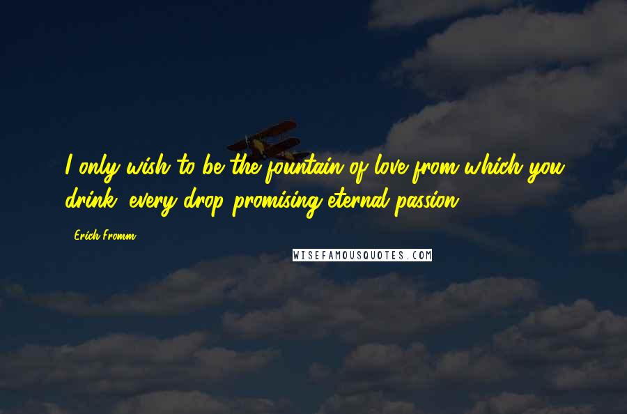 Erich Fromm Quotes: I only wish to be the fountain of love from which you drink, every drop promising eternal passion.