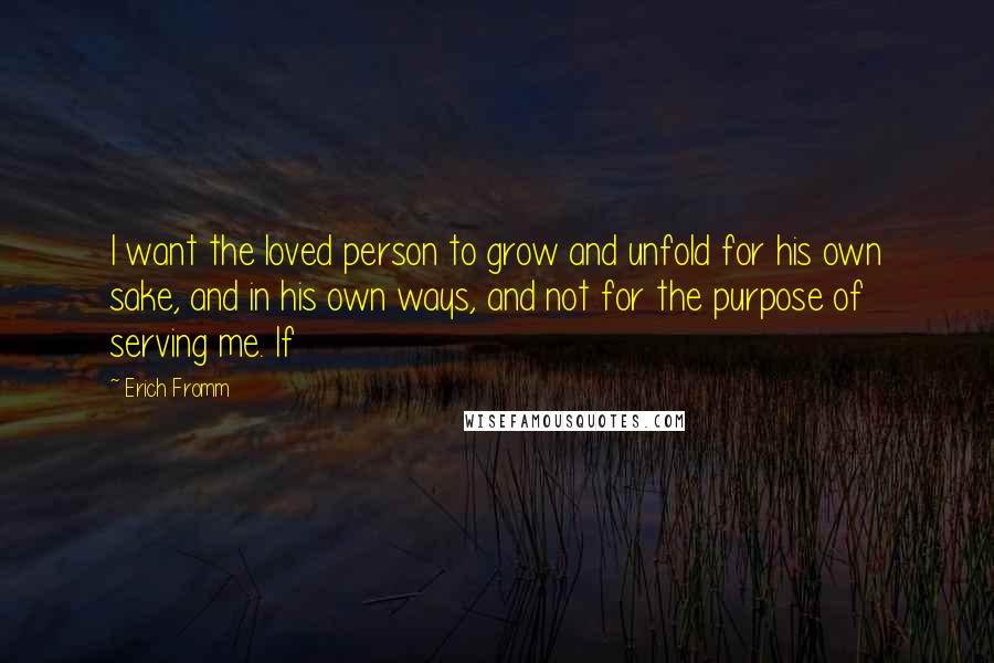 Erich Fromm Quotes: I want the loved person to grow and unfold for his own sake, and in his own ways, and not for the purpose of serving me. If