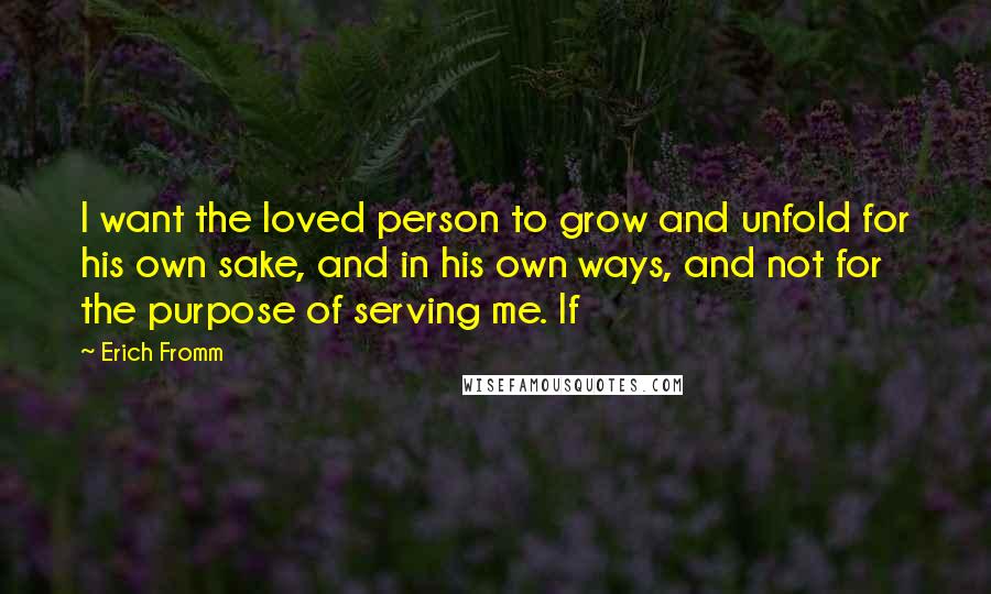 Erich Fromm Quotes: I want the loved person to grow and unfold for his own sake, and in his own ways, and not for the purpose of serving me. If