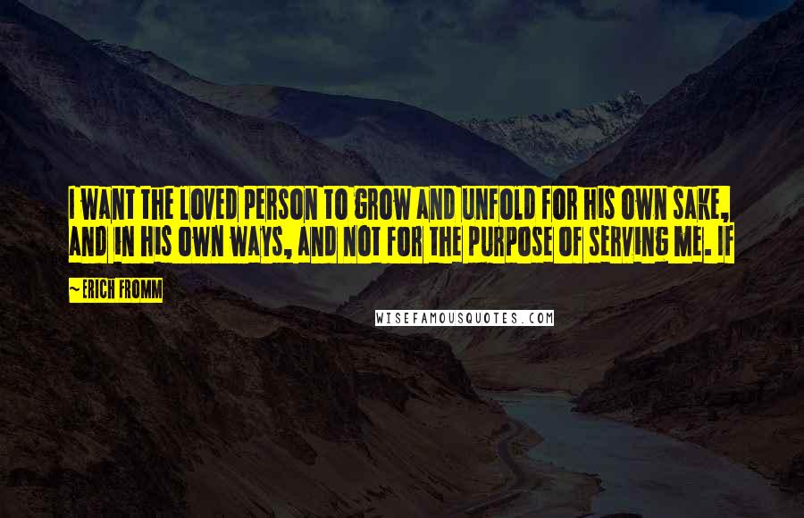 Erich Fromm Quotes: I want the loved person to grow and unfold for his own sake, and in his own ways, and not for the purpose of serving me. If