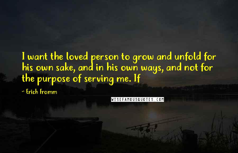 Erich Fromm Quotes: I want the loved person to grow and unfold for his own sake, and in his own ways, and not for the purpose of serving me. If
