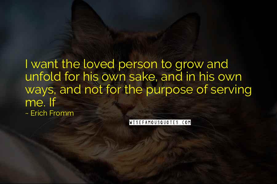 Erich Fromm Quotes: I want the loved person to grow and unfold for his own sake, and in his own ways, and not for the purpose of serving me. If