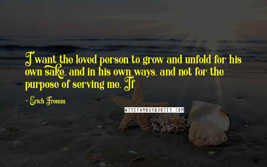 Erich Fromm Quotes: I want the loved person to grow and unfold for his own sake, and in his own ways, and not for the purpose of serving me. If