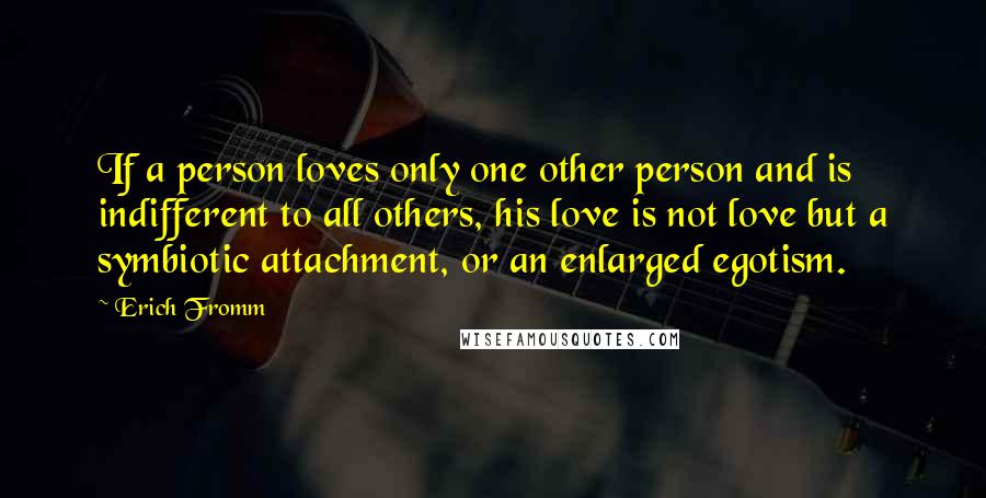 Erich Fromm Quotes: If a person loves only one other person and is indifferent to all others, his love is not love but a symbiotic attachment, or an enlarged egotism.