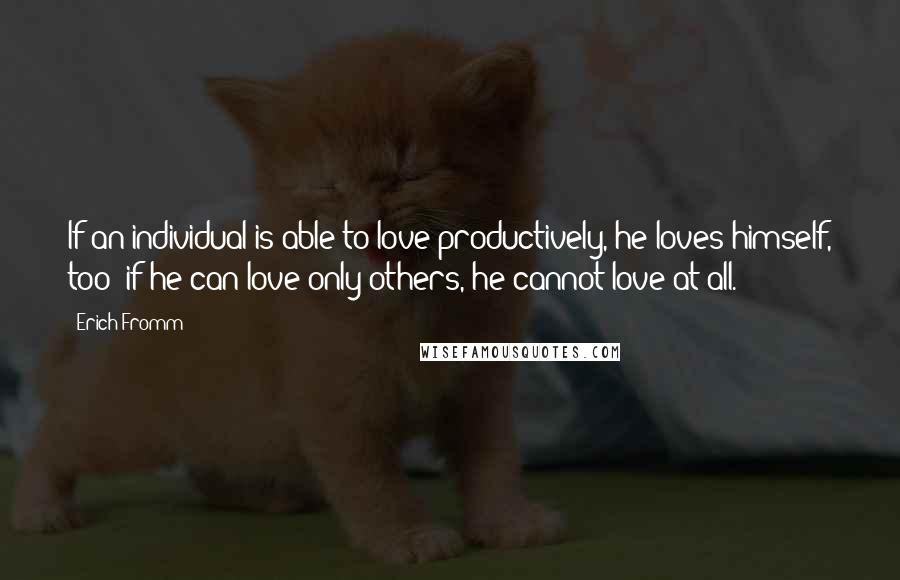 Erich Fromm Quotes: If an individual is able to love productively, he loves himself, too; if he can love only others, he cannot love at all.