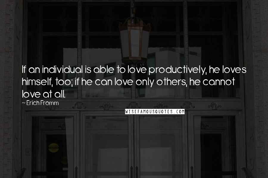 Erich Fromm Quotes: If an individual is able to love productively, he loves himself, too; if he can love only others, he cannot love at all.