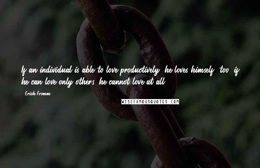 Erich Fromm Quotes: If an individual is able to love productively, he loves himself, too; if he can love only others, he cannot love at all.