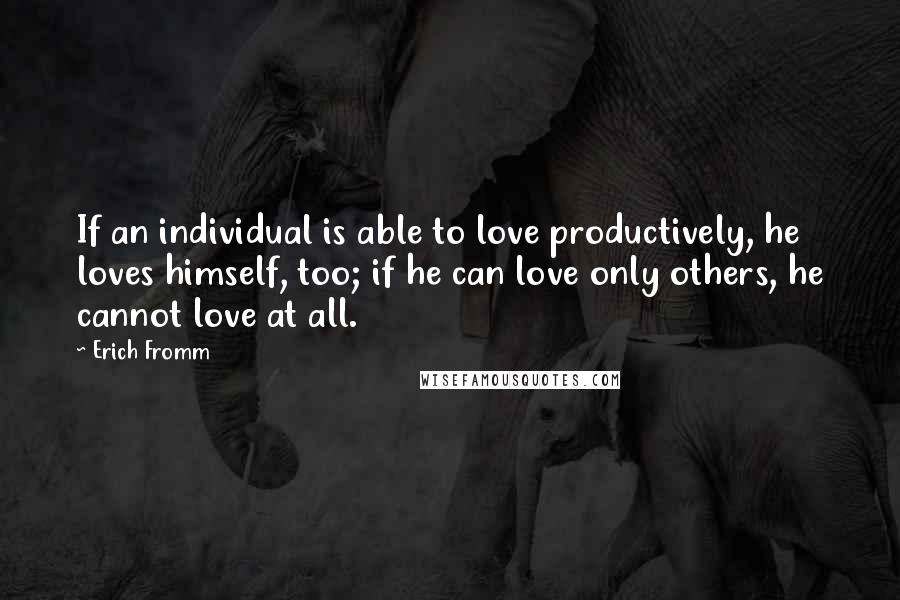 Erich Fromm Quotes: If an individual is able to love productively, he loves himself, too; if he can love only others, he cannot love at all.