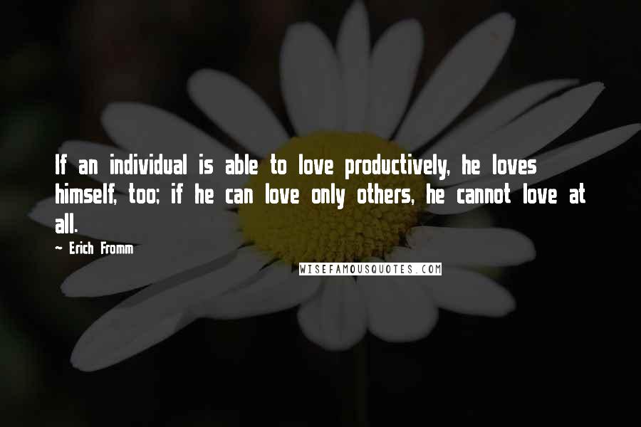 Erich Fromm Quotes: If an individual is able to love productively, he loves himself, too; if he can love only others, he cannot love at all.