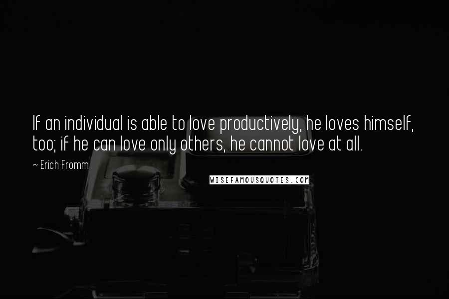 Erich Fromm Quotes: If an individual is able to love productively, he loves himself, too; if he can love only others, he cannot love at all.