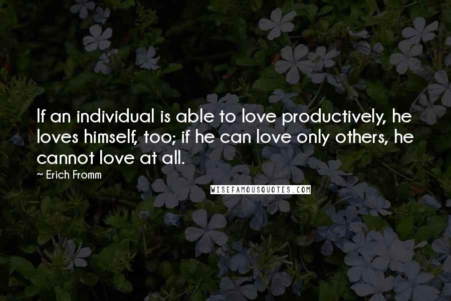 Erich Fromm Quotes: If an individual is able to love productively, he loves himself, too; if he can love only others, he cannot love at all.
