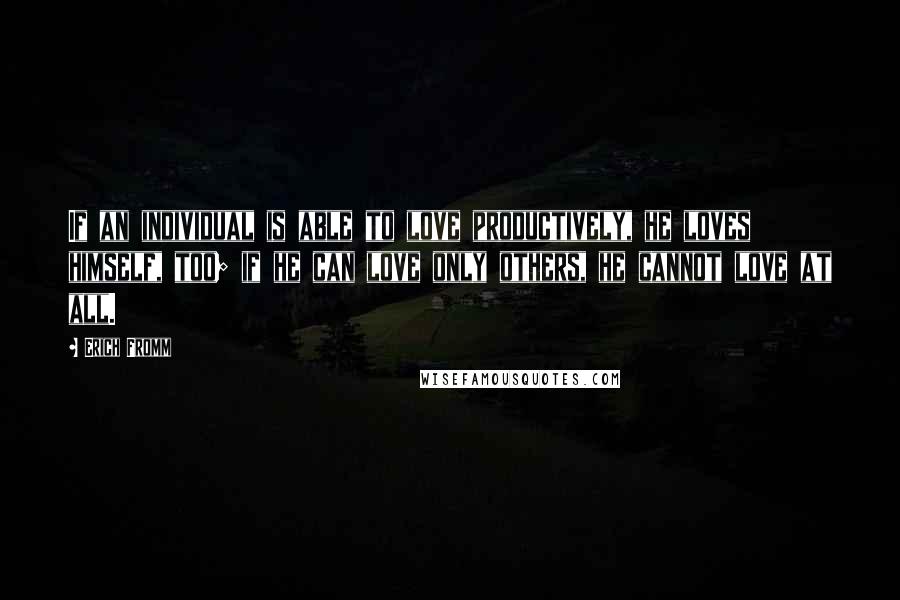 Erich Fromm Quotes: If an individual is able to love productively, he loves himself, too; if he can love only others, he cannot love at all.