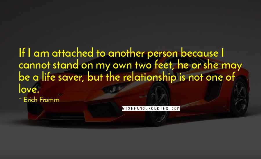 Erich Fromm Quotes: If I am attached to another person because I cannot stand on my own two feet, he or she may be a life saver, but the relationship is not one of love.