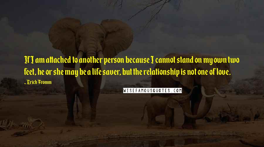 Erich Fromm Quotes: If I am attached to another person because I cannot stand on my own two feet, he or she may be a life saver, but the relationship is not one of love.