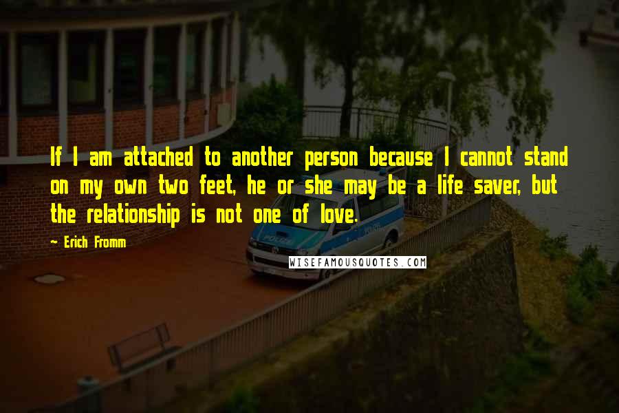 Erich Fromm Quotes: If I am attached to another person because I cannot stand on my own two feet, he or she may be a life saver, but the relationship is not one of love.