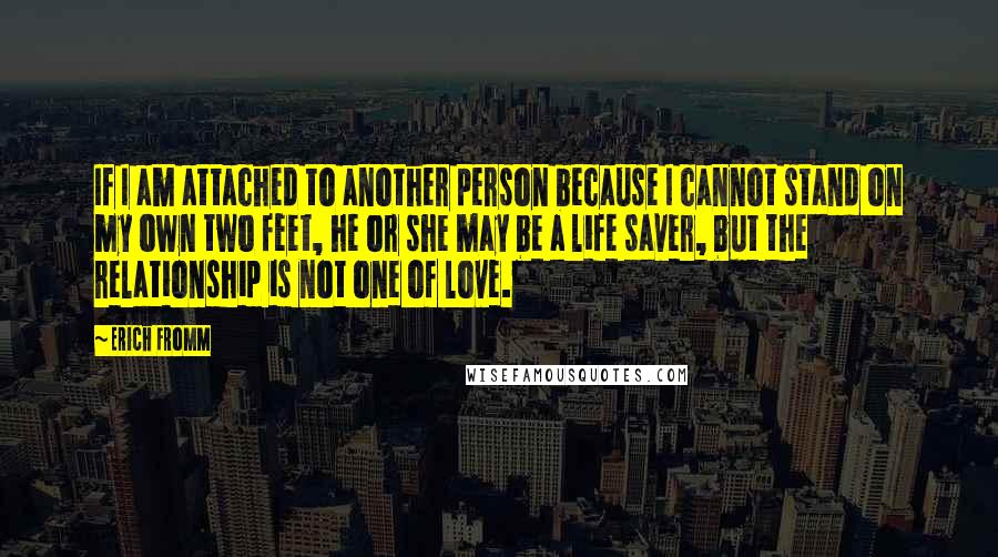 Erich Fromm Quotes: If I am attached to another person because I cannot stand on my own two feet, he or she may be a life saver, but the relationship is not one of love.