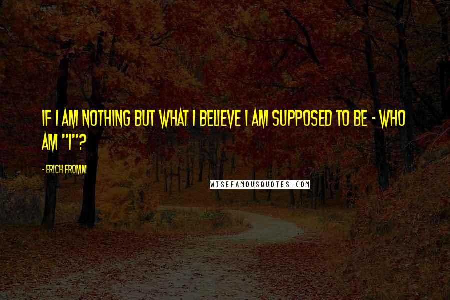 Erich Fromm Quotes: If I am nothing but what I believe I am supposed to be - who am "I"?