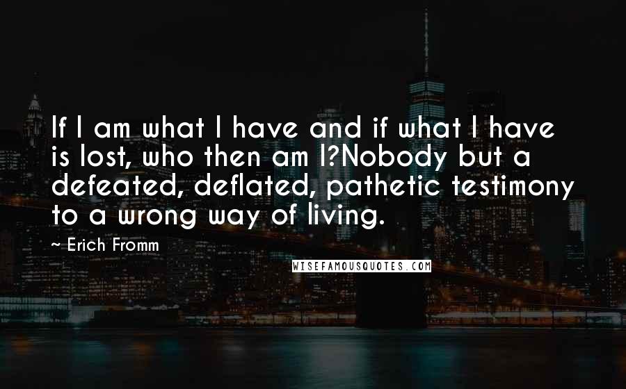 Erich Fromm Quotes: If I am what I have and if what I have is lost, who then am I?Nobody but a defeated, deflated, pathetic testimony to a wrong way of living.