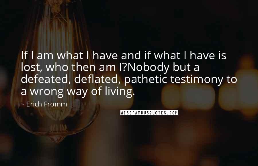 Erich Fromm Quotes: If I am what I have and if what I have is lost, who then am I?Nobody but a defeated, deflated, pathetic testimony to a wrong way of living.