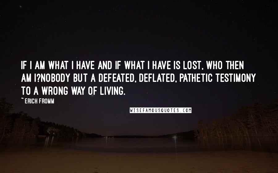 Erich Fromm Quotes: If I am what I have and if what I have is lost, who then am I?Nobody but a defeated, deflated, pathetic testimony to a wrong way of living.