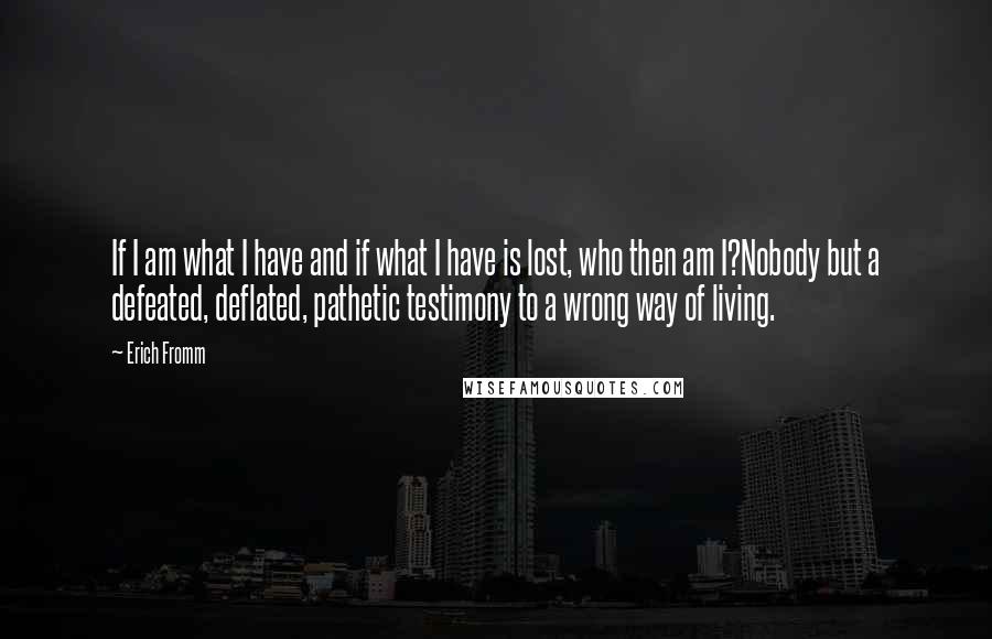 Erich Fromm Quotes: If I am what I have and if what I have is lost, who then am I?Nobody but a defeated, deflated, pathetic testimony to a wrong way of living.