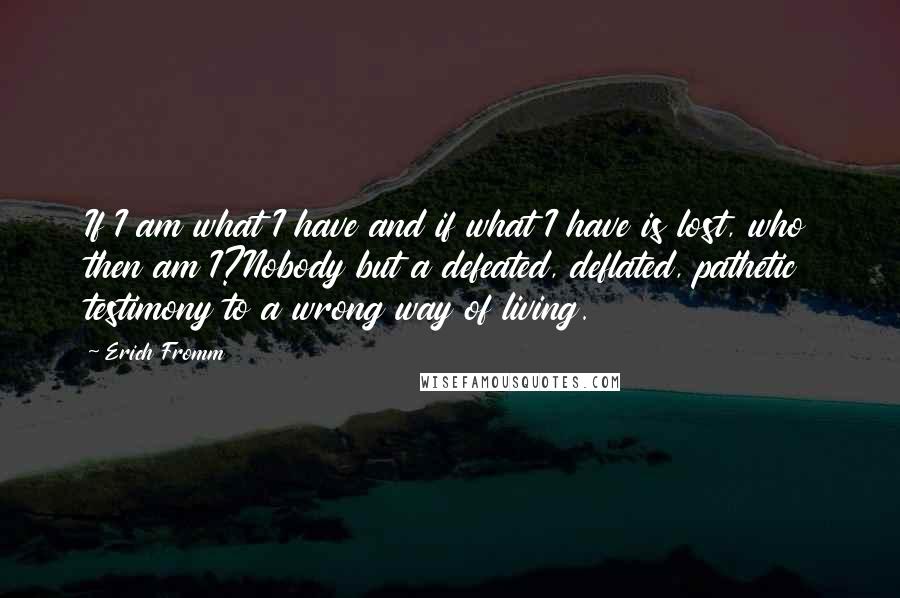 Erich Fromm Quotes: If I am what I have and if what I have is lost, who then am I?Nobody but a defeated, deflated, pathetic testimony to a wrong way of living.